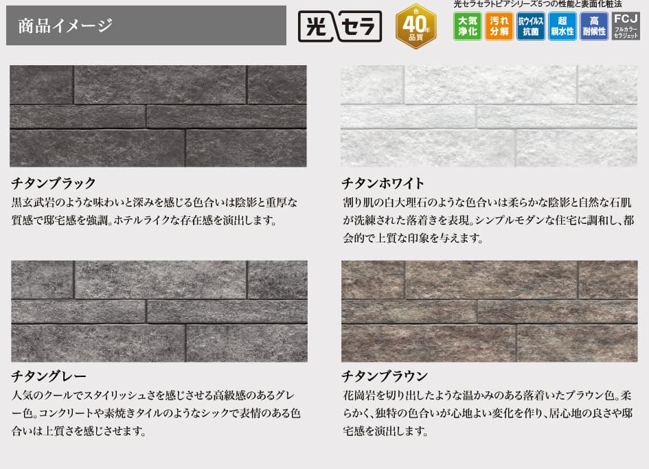 商品イメージ 光セラ 色40年品質 光セラセラトピアシリーズ5つの性能と表面化粧法 大気浄化 汚れ分解 抗ウイルス抗菌 超親水性 高耐候性 FCJフルカラーセラジェット チタンブラック 黒玄武岩のような味わいと深みを感じる色合いは陰影と重厚な質感で邸宅感を強調。ホテルライクな存在感を演出します。 チタンホワイト 割り肌の白大理石のような色合いは柔らかな陰影と自然な石肌が洗練された落着きを表現。シンプルモダンな住宅に調和し、都会的で上質な印象を与えます。 チタングレー 人気のクールでスタイリッシュさを感じさせる高級感のあるグレー色。コンクリートや素焼きタイルのようなシックで表情のある色合いは上質さを感じさせます。 チタンブラウン 花崗岩を切り出したような温かみのある落着いたブラウン色。柔らかく、独特の色合いが心地よい変化を作り、居心地の良さや邸宅感を演出します。
