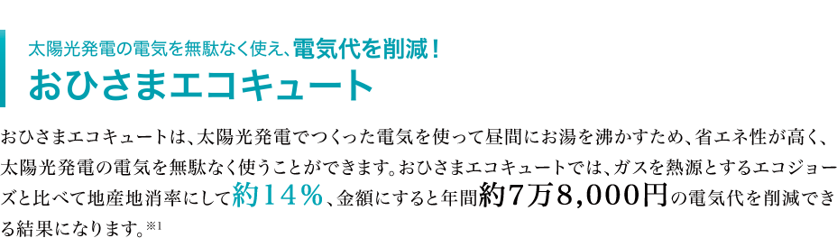 太陽光発電の電気を無駄なく使え、電気代を削減！ おひさまエコキュート おひさまエコキュートは、太陽光発電でつくった電気を使って昼間にお湯を沸かすため、省エネ性が高く、太陽光発電の電気を無駄なく使うことができます。おひさまエコキュートでは、ガスを熱源とするエコジョーズと比べて地産地消率にして約14％、金額にすると年間約7万8,000円の電気代を削減できる結果になります。※1