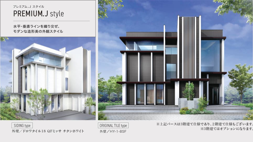 プレミアム.J スタイル PREMIUM.J style 水平・垂直ラインを織り混ぜ、モダンな造形美の外観スタイル SIDING type 外壁／ドロワタイル18 QFミッサ チタンホワイト ORIGINAL TITLE type 外壁／HY-1-8SF ※上記パースは3階建て仕様であり、2階建て仕様もございます。 ※3階建てはオプションになります。