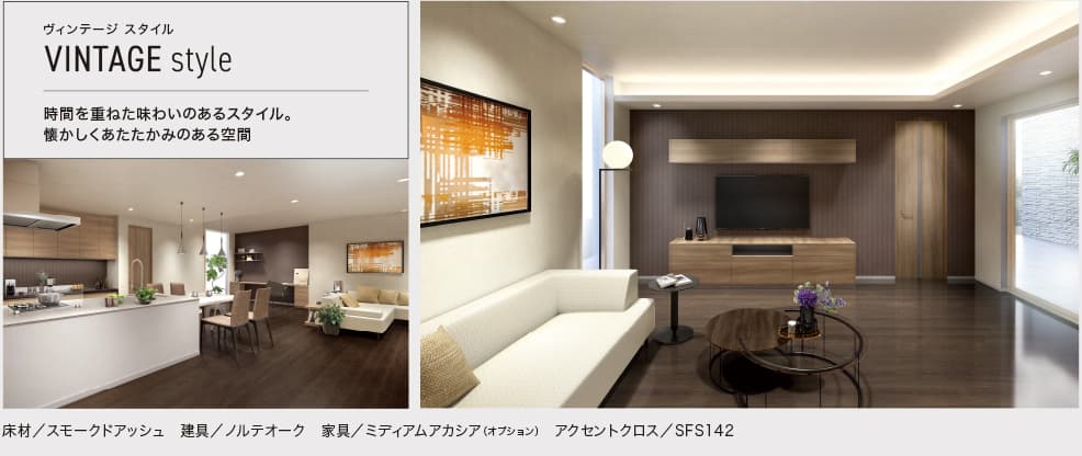 ヴィンテージ スタイル VINTAGE style 時間を重ねた味わいのあるスタイル。懐かしくあたたかみのある空間。 床材／スモークドアッシュ 建具／ノルテオーク 家具／ミディアムアカシア（オプション） アクセントクロス／SFS142